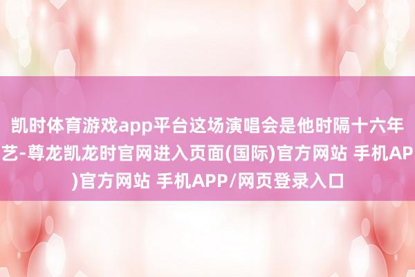 凯时体育游戏app平台这场演唱会是他时隔十六年再度来到中国献艺-尊龙凯龙时官网进入页面(国际)官方网站 手机APP/网页登录入口