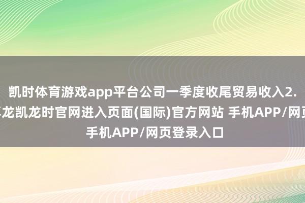 凯时体育游戏app平台公司一季度收尾贸易收入2.27亿元-尊龙凯龙时官网进入页面(国际)官方网站 手机APP/网页登录入口