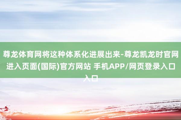 尊龙体育网将这种体系化进展出来-尊龙凯龙时官网进入页面(国际)官方网站 手机APP/网页登录入口