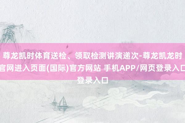 尊龙凯时体育送检、领取检测讲演递次-尊龙凯龙时官网进入页面(国际)官方网站 手机APP/网页登录入口