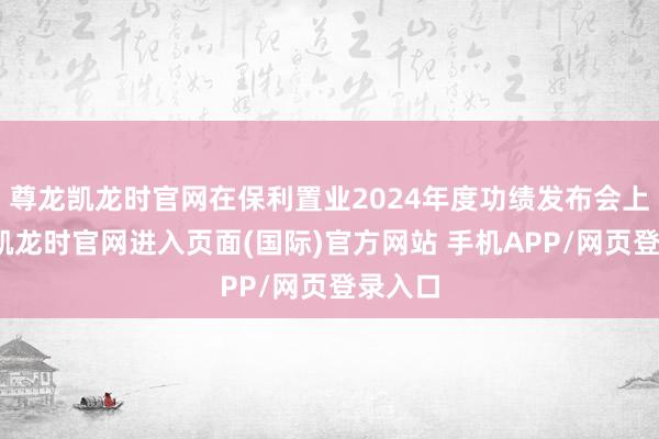 尊龙凯龙时官网在保利置业2024年度功绩发布会上-尊龙凯龙时官网进入页面(国际)官方网站 手机APP/网页登录入口