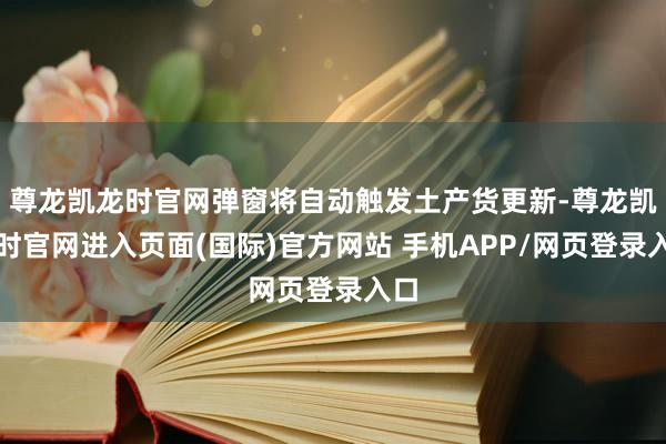 尊龙凯龙时官网弹窗将自动触发土产货更新-尊龙凯龙时官网进入页面(国际)官方网站 手机APP/网页登录入口