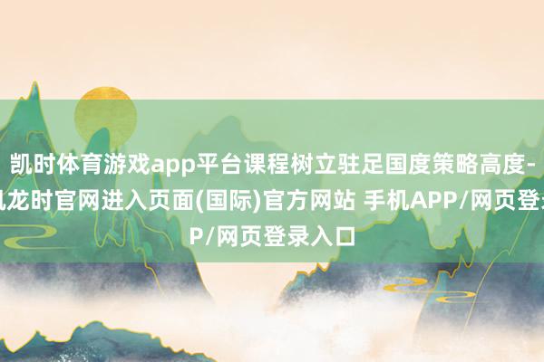 凯时体育游戏app平台课程树立驻足国度策略高度-尊龙凯龙时官网进入页面(国际)官方网站 手机APP/网页登录入口