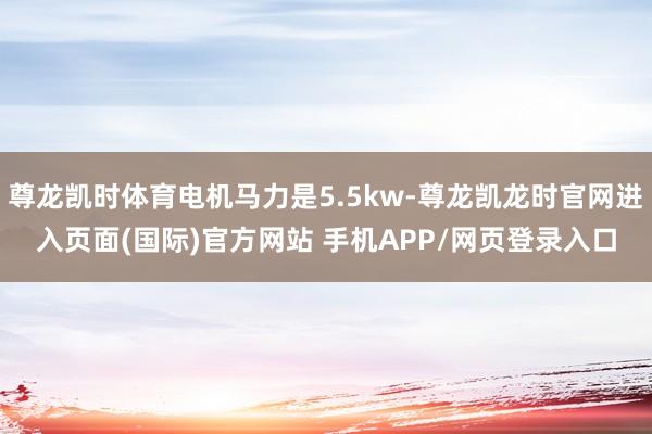 尊龙凯时体育电机马力是5.5kw-尊龙凯龙时官网进入页面(国际)官方网站 手机APP/网页登录入口