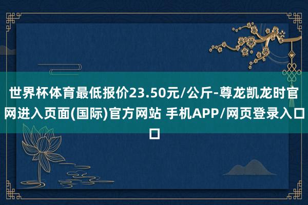 世界杯体育最低报价23.50元/公斤-尊龙凯龙时官网进入页面(国际)官方网站 手机APP/网页登录入口