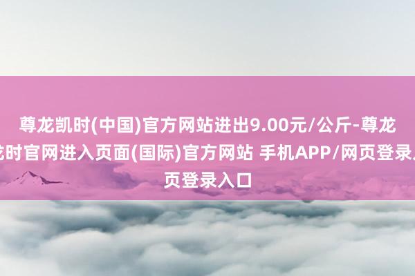 尊龙凯时(中国)官方网站进出9.00元/公斤-尊龙凯龙时官网进入页面(国际)官方网站 手机APP/网页登录入口