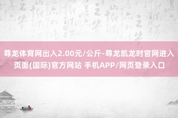尊龙体育网出入2.00元/公斤-尊龙凯龙时官网进入页面(国际)官方网站 手机APP/网页登录入口