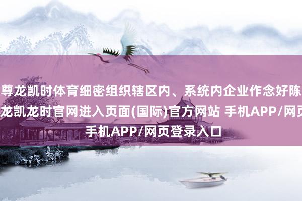 尊龙凯时体育细密组织辖区内、系统内企业作念好陈说责任-尊龙凯龙时官网进入页面(国际)官方网站 手机APP/网页登录入口