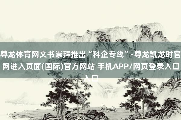 尊龙体育网文书崇拜推出“科企专线”-尊龙凯龙时官网进入页面(国际)官方网站 手机APP/网页登录入口