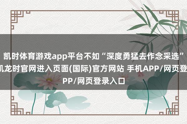 凯时体育游戏app平台不如“深度勇猛去作念采选”-尊龙凯龙时官网进入页面(国际)官方网站 手机APP/网页登录入口