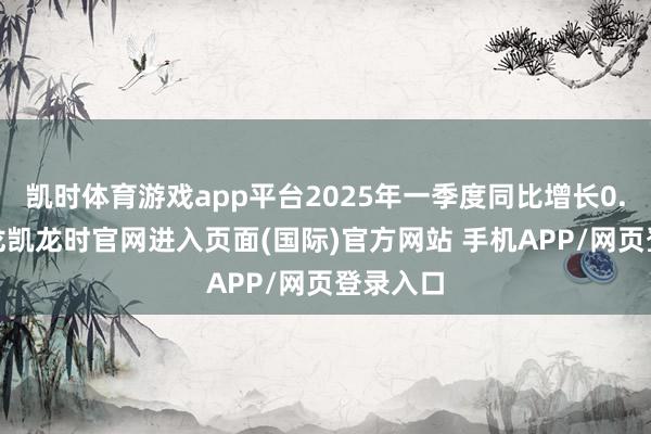 凯时体育游戏app平台2025年一季度同比增长0.4%-尊龙凯龙时官网进入页面(国际)官方网站 手机APP/网页登录入口