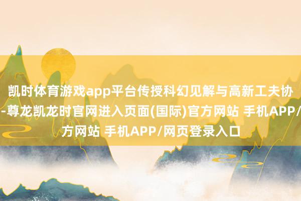 凯时体育游戏app平台传授科幻见解与高新工夫协调的工夫手段-尊龙凯龙时官网进入页面(国际)官方网站 手机APP/网页登录入口