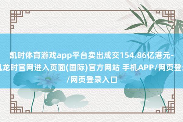凯时体育游戏app平台卖出成交154.86亿港元-尊龙凯龙时官网进入页面(国际)官方网站 手机APP/网页登录入口