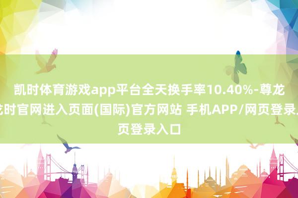 凯时体育游戏app平台全天换手率10.40%-尊龙凯龙时官网进入页面(国际)官方网站 手机APP/网页登录入口