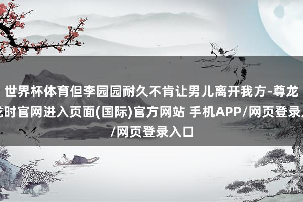 世界杯体育但李园园耐久不肯让男儿离开我方-尊龙凯龙时官网进入页面(国际)官方网站 手机APP/网页登录入口