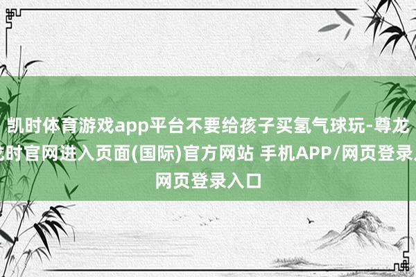 凯时体育游戏app平台不要给孩子买氢气球玩-尊龙凯龙时官网进入页面(国际)官方网站 手机APP/网页登录入口