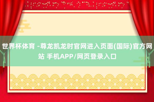 世界杯体育 -尊龙凯龙时官网进入页面(国际)官方网站 手机APP/网页登录入口