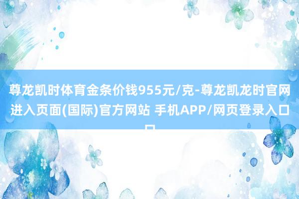 尊龙凯时体育金条价钱955元/克-尊龙凯龙时官网进入页面(国际)官方网站 手机APP/网页登录入口