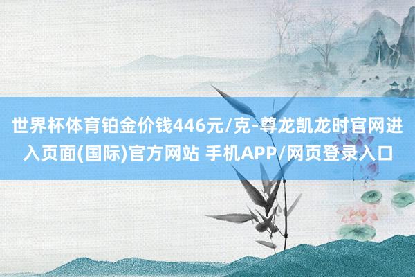 世界杯体育铂金价钱446元/克-尊龙凯龙时官网进入页面(国际)官方网站 手机APP/网页登录入口