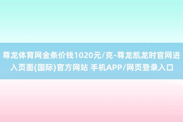 尊龙体育网金条价钱1020元/克-尊龙凯龙时官网进入页面(国际)官方网站 手机APP/网页登录入口