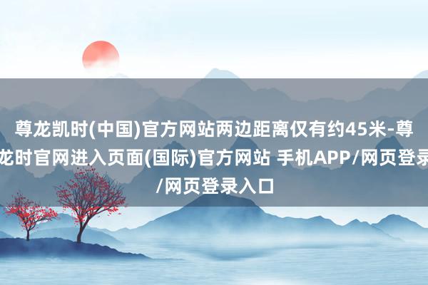 尊龙凯时(中国)官方网站两边距离仅有约45米-尊龙凯龙时官网进入页面(国际)官方网站 手机APP/网页登录入口