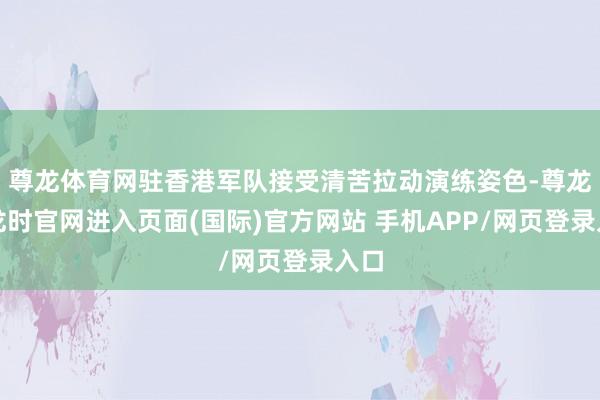 尊龙体育网驻香港军队接受清苦拉动演练姿色-尊龙凯龙时官网进入页面(国际)官方网站 手机APP/网页登录入口