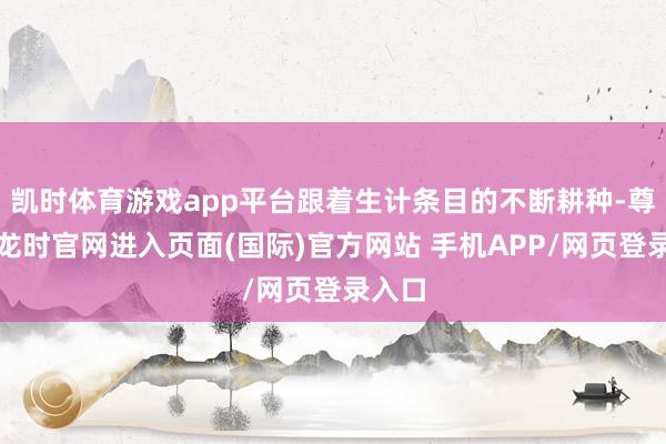 凯时体育游戏app平台跟着生计条目的不断耕种-尊龙凯龙时官网进入页面(国际)官方网站 手机APP/网页登录入口