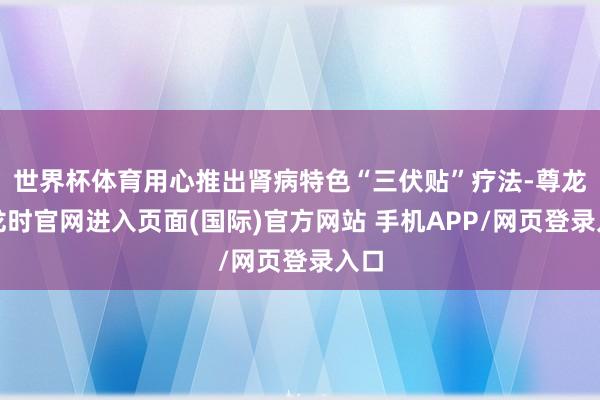 世界杯体育用心推出肾病特色“三伏贴”疗法-尊龙凯龙时官网进入页面(国际)官方网站 手机APP/网页登录入口