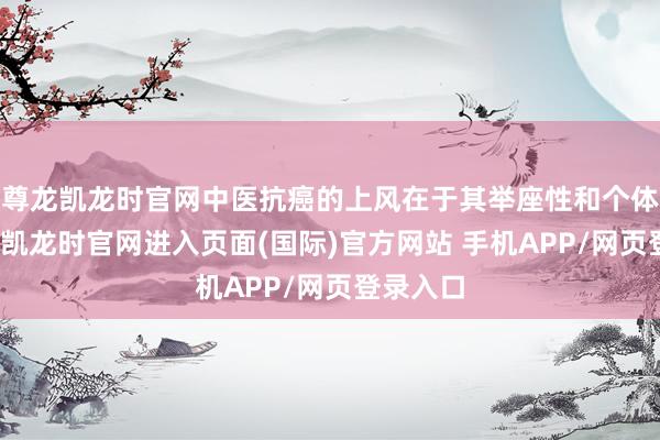 尊龙凯龙时官网中医抗癌的上风在于其举座性和个体化-尊龙凯龙时官网进入页面(国际)官方网站 手机APP/网页登录入口