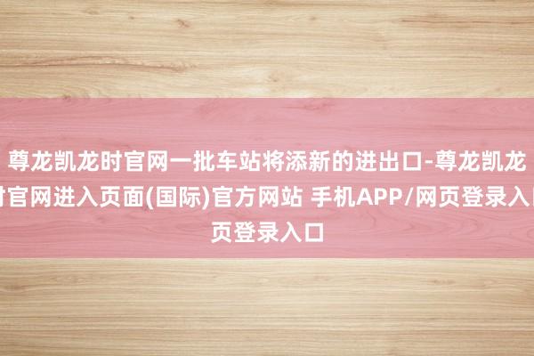 尊龙凯龙时官网一批车站将添新的进出口-尊龙凯龙时官网进入页面(国际)官方网站 手机APP/网页登录入口