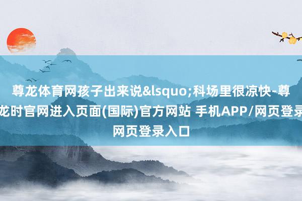 尊龙体育网孩子出来说&lsquo;科场里很凉快-尊龙凯龙时官网进入页面(国际)官方网站 手机APP/网页登录入口