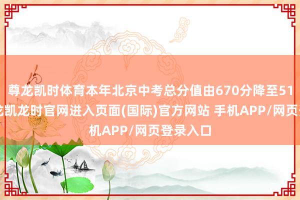 尊龙凯时体育本年北京中考总分值由670分降至510分-尊龙凯龙时官网进入页面(国际)官方网站 手机APP/网页登录入口