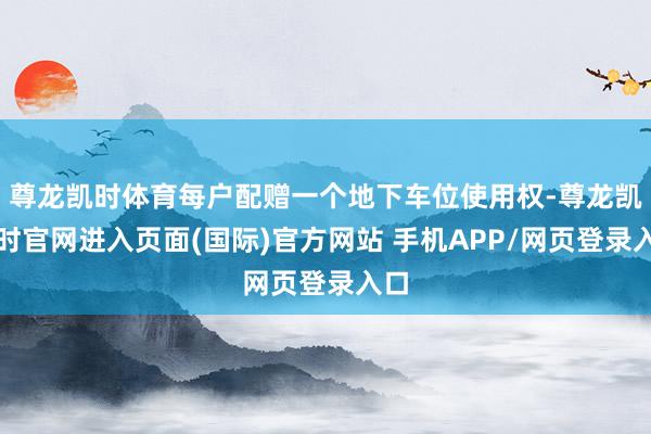 尊龙凯时体育每户配赠一个地下车位使用权-尊龙凯龙时官网进入页面(国际)官方网站 手机APP/网页登录入口