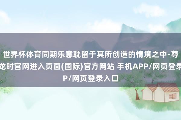 世界杯体育同期乐意耽留于其所创造的情境之中-尊龙凯龙时官网进入页面(国际)官方网站 手机APP/网页登录入口