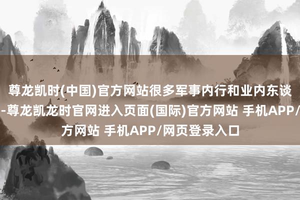 尊龙凯时(中国)官方网站很多军事内行和业内东谈主士无数以为-尊龙凯龙时官网进入页面(国际)官方网站 手机APP/网页登录入口