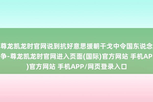 尊龙凯龙时官网说到抗好意思援朝干戈中令国东说念主印象真切的斗争-尊龙凯龙时官网进入页面(国际)官方网站 手机APP/网页登录入口