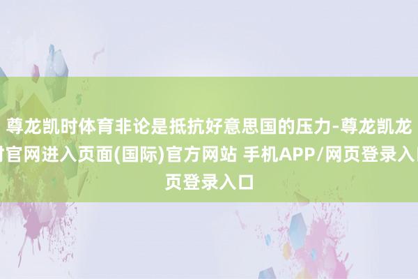 尊龙凯时体育非论是抵抗好意思国的压力-尊龙凯龙时官网进入页面(国际)官方网站 手机APP/网页登录入口