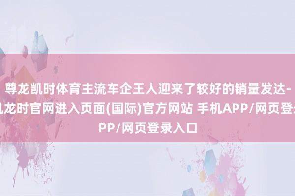 尊龙凯时体育主流车企王人迎来了较好的销量发达-尊龙凯龙时官网进入页面(国际)官方网站 手机APP/网页登录入口