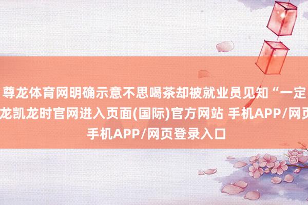 尊龙体育网明确示意不思喝茶却被就业员见知“一定重心”-尊龙凯龙时官网进入页面(国际)官方网站 手机APP/网页登录入口