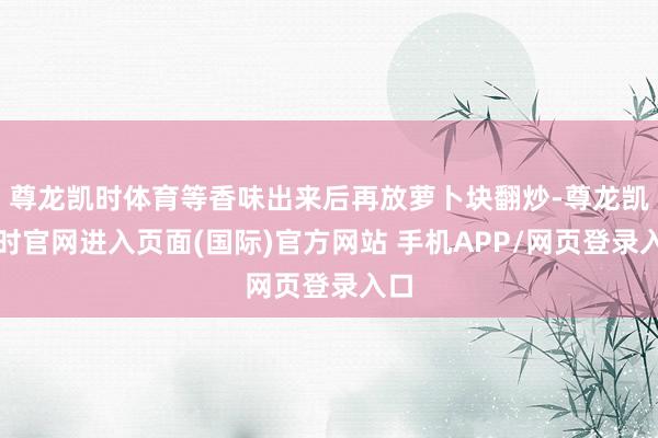 尊龙凯时体育等香味出来后再放萝卜块翻炒-尊龙凯龙时官网进入页面(国际)官方网站 手机APP/网页登录入口