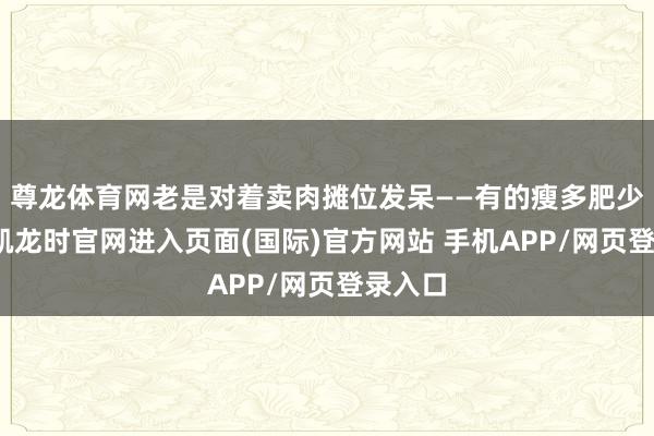 尊龙体育网老是对着卖肉摊位发呆——有的瘦多肥少-尊龙凯龙时官网进入页面(国际)官方网站 手机APP/网页登录入口