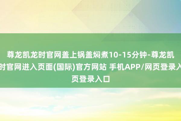 尊龙凯龙时官网盖上锅盖焖煮10-15分钟-尊龙凯龙时官网进入页面(国际)官方网站 手机APP/网页登录入口