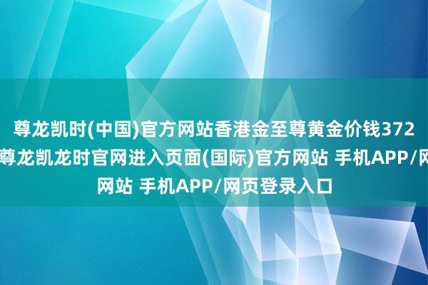 尊龙凯时(中国)官方网站香港金至尊黄金价钱37290港币/两-尊龙凯龙时官网进入页面(国际)官方网站 手机APP/网页登录入口