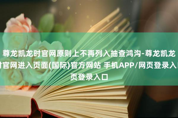尊龙凯龙时官网原则上不再列入抽查鸿沟-尊龙凯龙时官网进入页面(国际)官方网站 手机APP/网页登录入口
