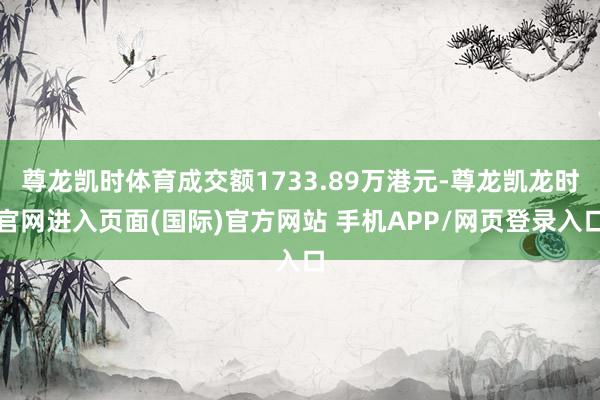 尊龙凯时体育成交额1733.89万港元-尊龙凯龙时官网进入页面(国际)官方网站 手机APP/网页登录入口