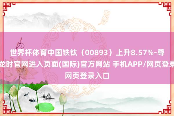 世界杯体育中国铁钛（00893）上升8.57%-尊龙凯龙时官网进入页面(国际)官方网站 手机APP/网页登录入口