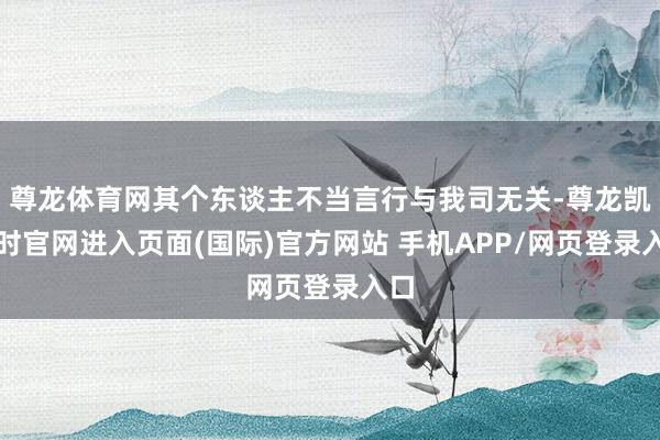 尊龙体育网其个东谈主不当言行与我司无关-尊龙凯龙时官网进入页面(国际)官方网站 手机APP/网页登录入口