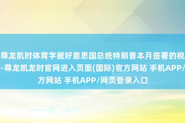 尊龙凯时体育字据好意思国总统特朗普本月签署的税收与预算法案-尊龙凯龙时官网进入页面(国际)官方网站 手机APP/网页登录入口