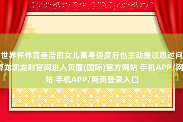 世界杯体育崔浩的女儿高考适度后也主动提议思过问无偿献血-尊龙凯龙时官网进入页面(国际)官方网站 手机APP/网页登录入口