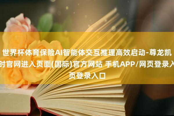 世界杯体育保险AI智能体交互推理高效启动-尊龙凯龙时官网进入页面(国际)官方网站 手机APP/网页登录入口